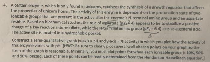 4. A certain enzyme, which is only found in unicorns, catalyzes the synthesis of a growth regulator that affects
the properties of unicorn horns. The activity of this enzyme is dependent on the protonation state of two
ionizable groups that are present in the active site: the enzyme's N-terminal amino group and an aspartate
residue. Based on biochemical studies, the role of aspartate (pk4) appears to be to stabilize a positive
charge of a key reaction intermediate, while the N-terminal amino group (pk, = 6.4) acts as a general acid.
The active site is located in a hydrophobic pocket.
Construct a semi-quantitative graph (x-axis = pH and y-axis = % activity) in which you plot how the activity of
this enzyme varies with pH. (HINT: Be sure to clearly plot several well-chosen points on your graph so the
form of the graph is reasonable. Minimally, you must plot points for when each ionizable group is 10%, 50%
and 90% ionized. Each of these points can be readily determined from the Henderson-Hasselbach equation.]
!i!
!3!
