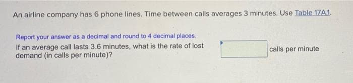 An airline company has 6 phone lines. Time between calls averages 3 minutes. Use Table 17A.1.
Report your answer as a decimal and round to 4 decimal places.
If an average call lasts 3.6 minutes, what is the rate of lost
demand (in calls per minute)?
calls per minute

