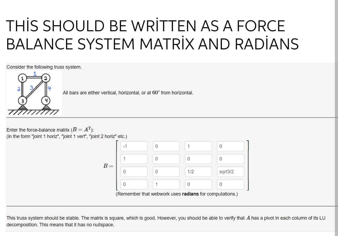 THİS SHOULD BE WRİTTEN AS A FORCE
BALANCE SYSTEM MATRİX AND RADİANS
Consider the following truss system.
All bars are either vertical, horizontal, or at 60° from horizontal.
Enter the force-balance matrix (B= A"):
(in the form "joint 1 horiz", "joint 1 vert", "joint 2 horiz" etc.)
-1
1
1
B=
1/2
sqrt3/2
(Remember that webwork uses radians for computations.)
This truss system should be stable. The matrix is square, which is good. However, you should be able to verify that A has a pivot in each column of its LU
decomposition. This means that it has no nullspace.
