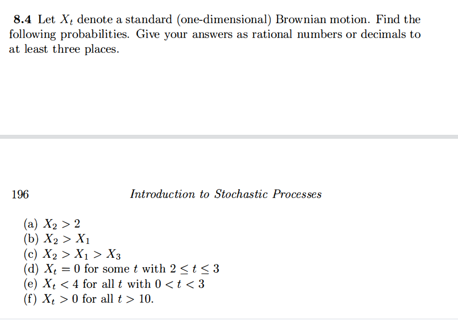 8.4 Let X; denote a standard (one-dimensional) Brownian motion. Find the
following probabilities. Give your answers as rational numbers or decimals to
at least three places.
196
Introduction to Stochastic Processes
(а) Х2 > 2
(b) Х2 > Х1
(c) X2 > X1 > X3
(d) X = 0 for some t with 2 <t < 3
(e) Xt < 4 for all t with 0 <t < 3
(f) Xt > 0 for all t > 10.

