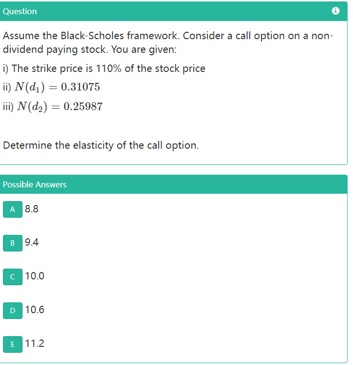 Question
Assume the Black-Scholes framework. Consider a call option on a non-
dividend paying stock. You are given:
i) The strike price is 110% of the stock price
ii) N(d1) = 0.31075
iii) N(d2) = 0.25987
Determine the elasticity of the call option.
Possible Answers
A 8.8
в 9.4
C 10.0
D 10.6
E 11.2
