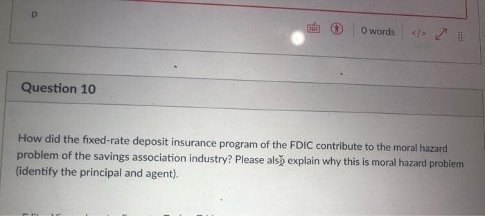 O words
</> 7
Question 10
How did the fixed-rate deposit insurance program of the FDIC contribute to the moral hazard
problem of the savings association industry? Please alsb explain why this is moral hazard problem
(identify the principal and agent).
