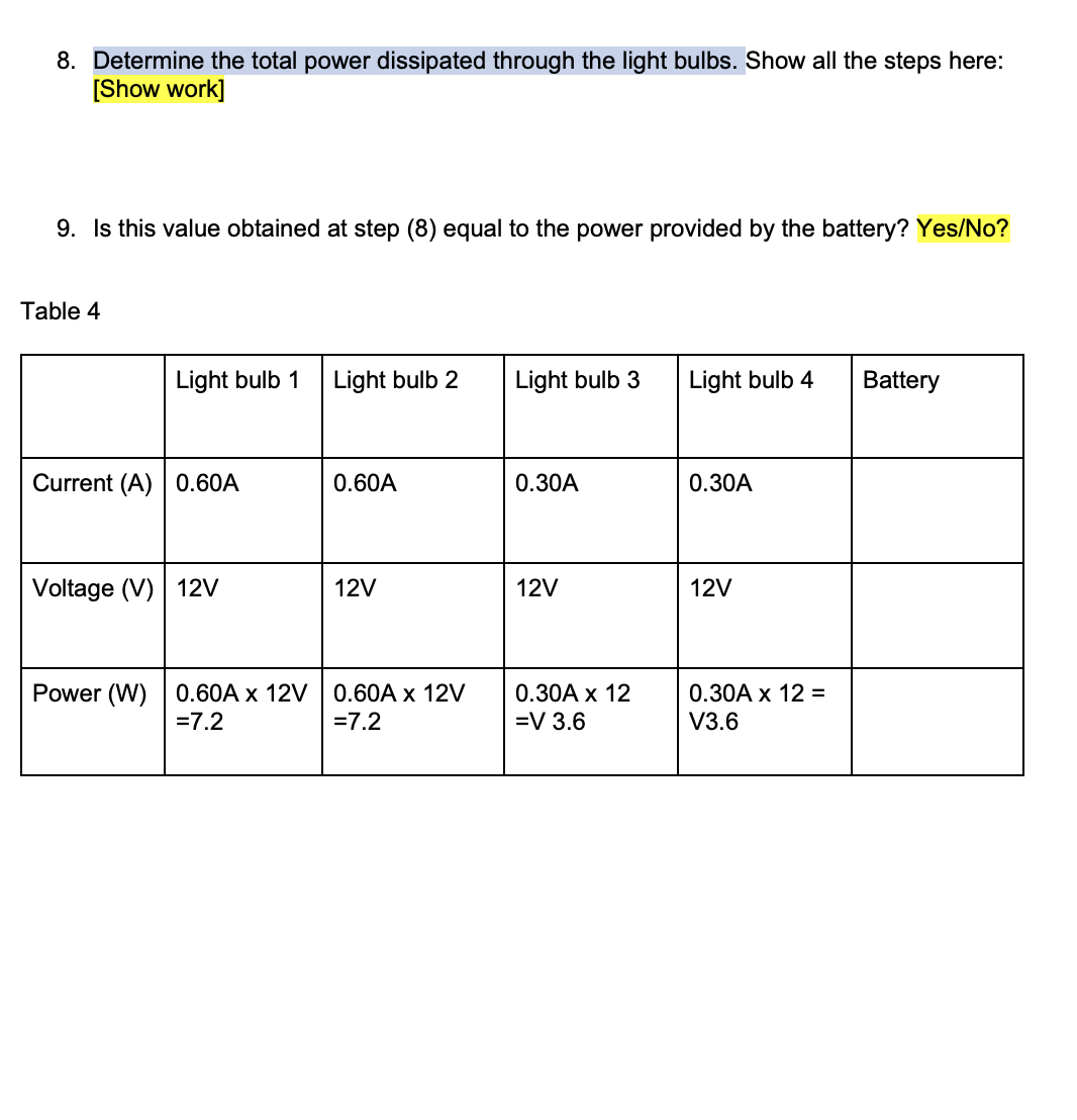 8. Determine the total power dissipated through the light bulbs. Show all the steps here:
[Show work]
9. Is this value obtained at step (8) equal to the power provided by the battery? Yes/No?
Table 4
Light bulb 1 Light bulb 2
Current (A) 0.60A
Voltage (V) 12V
Power (W) 0.60A x 12V
= 7.2
0.60A
12V
0.60A x 12V
= 7.2
Light bulb 3
0.30A
12V
0.30A x 12
=V 3.6
Light bulb 4
0.30A
12V
0.30A x 12 =
V3.6
Battery