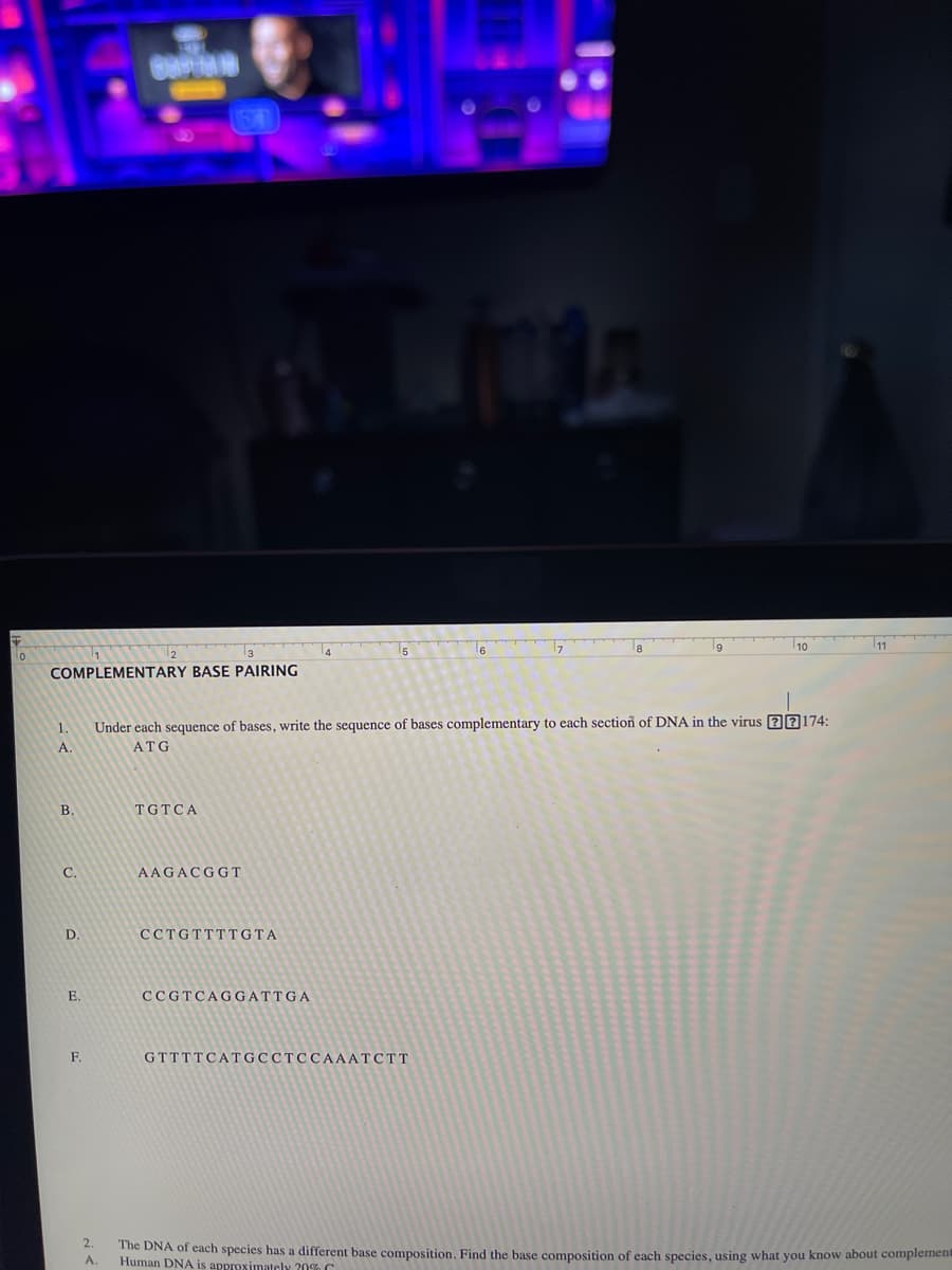 COMPLEMENTARY BASE PAIRING
1.
A
B.
C.
D.
E.
F
OMPTON
2.
A.
Under each sequence of bases, write the sequence of bases complementary to each section of DNA in the virus 77174:
ATG
TGTCA
AAGACGGT
CCTGTTTTGTA
CCGTCAGGATTGA
6
GTTTTCATGCCTCCAAATCTT
10
The DNA of each species has a different base composition. Find the base composition of each species, using what you know about complement
Human DNA is approximately 20%C