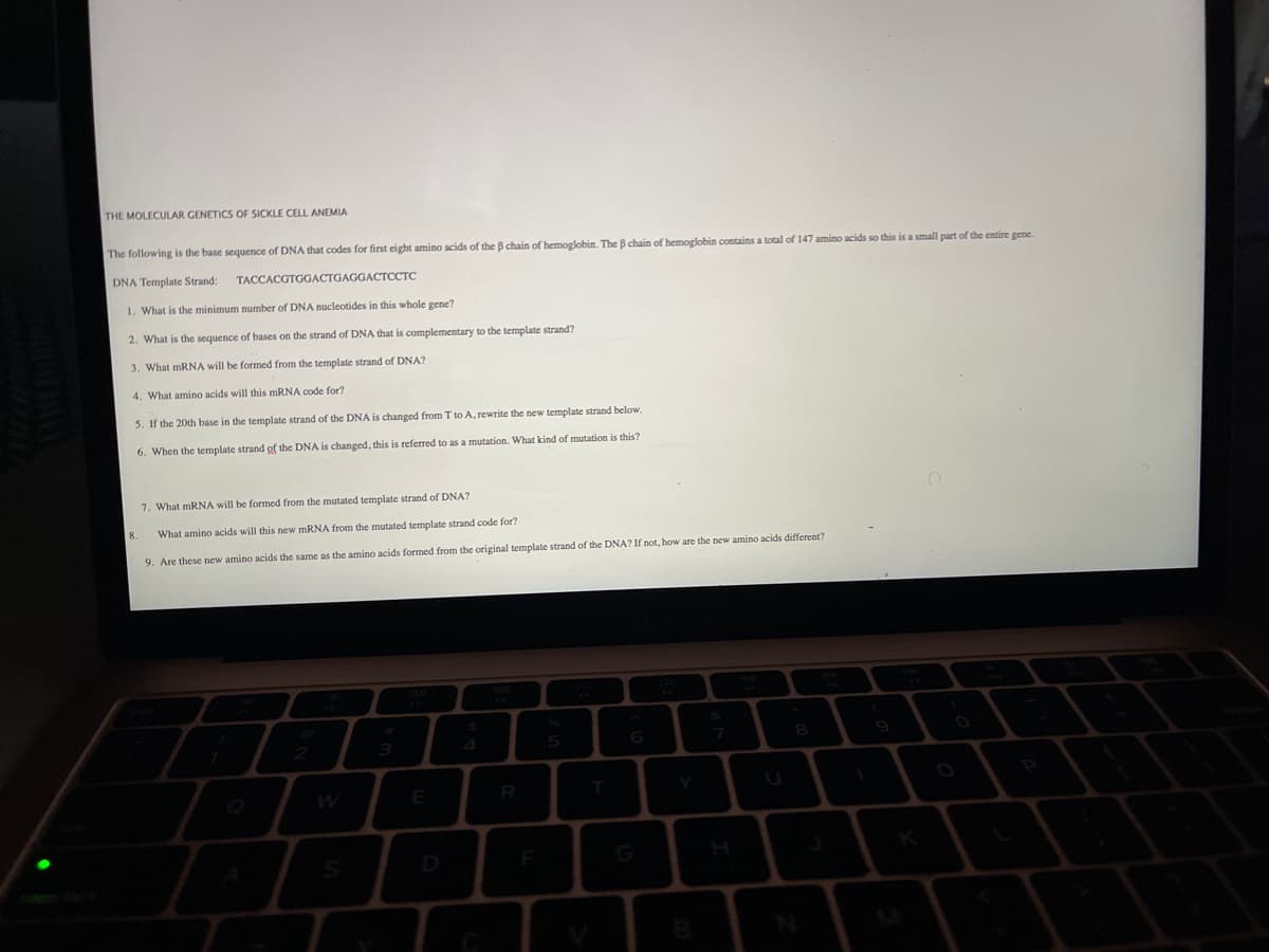 THE MOLECULAR GENETICS OF SICKLE CELL ANEMIA
The following is the base sequence of DNA that codes for first eight amino acids of the B chain of hemoglobin. The B chain of hemoglobin contains a total of 147 amino acids so this is a small part of the entire gene.
DNA Template Strand:
TACCACGTGGACTGAGGACTCCTC
1. What is the minimum number of DNA nucleotides in this whole gene?
2. What is the sequence of bases on the strand of DNA that is complementary to the template strand?
3. What mRNA will be formed from the template strand of DNA?
4. What amino acids will this mRNA code for?
5. If the 20th base in the template strand of the DNA is changed from T to A, rewrite the new template strand below.
6. When the template strand of the DNA is changed, this is referred to as a mutation. What kind of mutation is this?
8.
7. What mRNA will be formed from the mutated template strand of DNA?
What amino acids will this new mRNA from the mutated template strand code for?
9. Are these new amino acids the same as the amino acids formed from the original template strand of the DNA? If not, how are the new amino acids different?
3
E
$
R
F
5
6
G
8
9
C
O
P