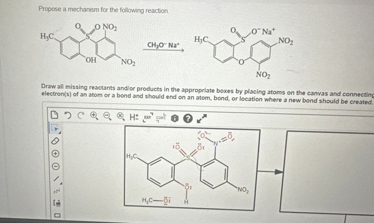 Propose a mechanism for the following reaction.
O
O NO2
ONa+
H3C.
H3C
NO2
CH₂O Na+
OH
NO2
NO₂
Draw all missing reactants and/or products in the appropriate boxes by placing atoms on the canvas and connecting
electron(s) of an atom or a bond and should end on an atom, bond, or location where a new bond should be created.
®
□ 5 C H EXP CONT
1
Ö
Ö:
H&C.
Ö:
NO₂
H₁C-Ö
H