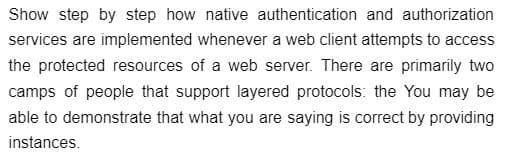 Show step by step how native authentication and authorization
services are implemented whenever a web client attempts to access
the protected resources of a web server. There are primarily two
camps of people that support layered protocols: the You may be
able to demonstrate that what you are saying is correct by providing
instances.