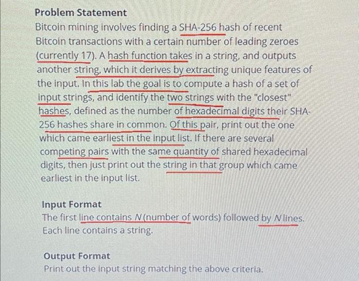 Problem Statement
Bitcoin mining involves finding a SHA-256 hash of recent
Bitcoin transactions with a certain number of leading zeroes
(currently 17). A hash function takes in a string, and outputs
another string, which it derives by extracting unique features of
the input. In this lab the goal is to compute a hash of a set of
input strings, and identify the two strings with the "closest"
hashes, defined as the number of hexadecimal digits their SHA-
256 hashes share in common. Of this pair, print out the one
which came earliest in the input list. If there are several
competing pairs with the same quantity of shared hexadecimal
digits, then just print out the string in that group which came
earliest in the input list.
Input Format
The first line contains N(number of words) followed by Nlines.
Each line contains a string.
Output Format
Print out the input string matching the above criteria.
