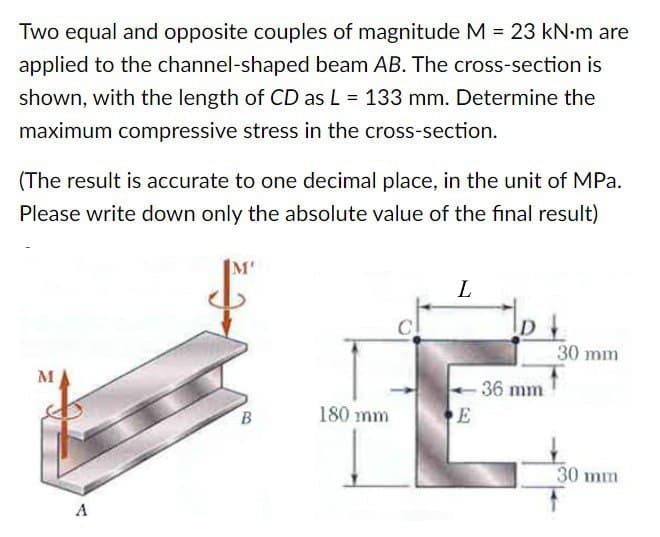 Two equal and opposite couples of magnitude M = 23 kN•m are
applied to the channel-shaped beam AB. The cross-section is
shown, with the length of CD as L = 133 mm. Determine the
maximum compressive stress in the cross-section.
(The result is accurate to one decimal place, in the unit of MPa.
Please write down only the absolute value of the final result)
M
A
M'
B
180 mm
L
E
D
-36 mm
30 mm
30 mm