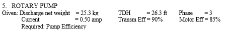 5. ROTARY PUMP
Given: Discharge net weight = 25.3 kg
= 0.50 amp
Current
Required: Pump Efficiency
TDH
Transm Eff = 90%
= 26.3 ft
Phase
= 3
Motor Eff = 85%