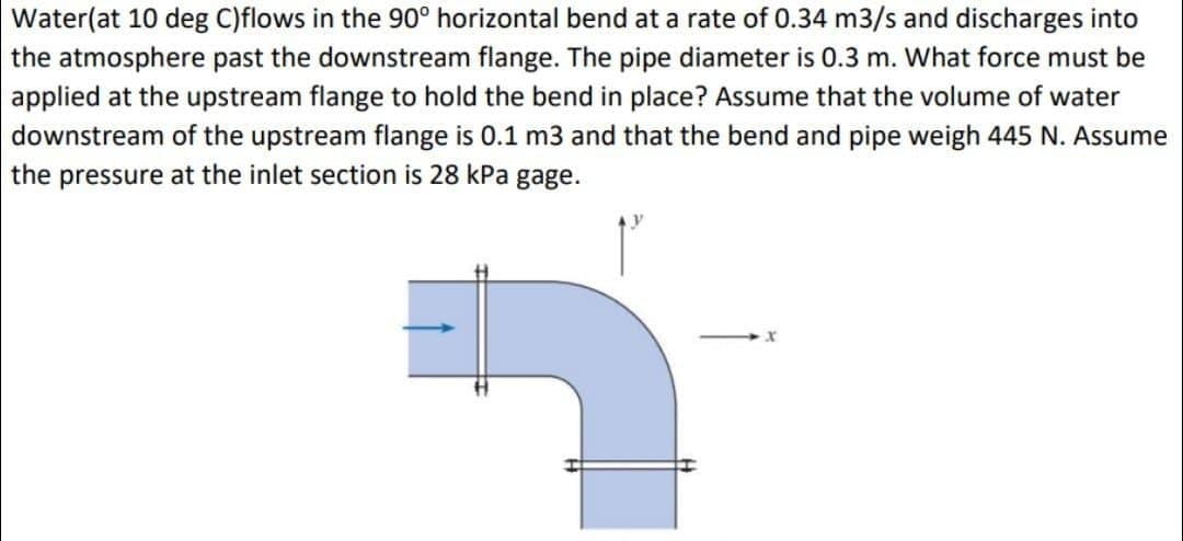 Water(at 10 deg C)flows in the 90° horizontal bend at a rate of 0.34 m3/s and discharges into
the atmosphere past the downstream flange. The pipe diameter is 0.3 m. What force must be
applied at the upstream flange to hold the bend in place? Assume that the volume of water
downstream of the upstream flange is 0.1 m3 and that the bend and pipe weigh 445 N. Assume
the pressure at the inlet section is 28 kPa gage.