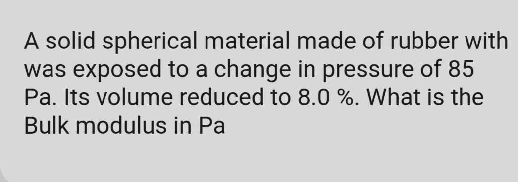 A solid spherical material made of rubber with
was exposed to a change in pressure of 85
Pa. Its volume reduced to 8.0 %. What is the
Bulk modulus in Pa