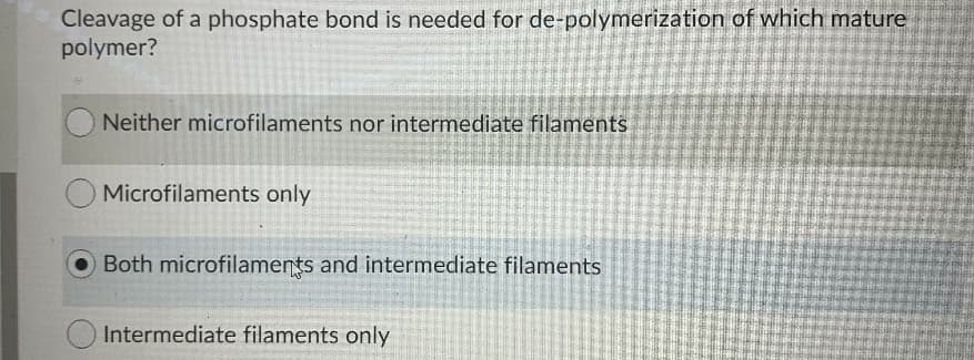 Cleavage of a phosphate bond is needed for de-polymerization of which mature
polymer?
Neither microfilaments nor intermediate filaments
Microfilaments only
Both microfilaments and intermediate filaments
Intermediate filaments only
