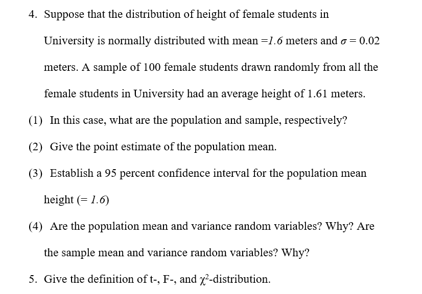 4. Suppose that the distribution of height of female students in
University is normally distributed with mean =1.6 meters and o = 0.02
meters. A sample of 100 female students drawn randomly from all the
female students in University had an average height of 1.61 meters.
(1) In this case, what are the population and sample, respectively?
(2) Give the point estimate of the population mean.
(3) Establish a 95 percent confidence interval for the population mean
height (= 1.6)
(4) Are the population mean and variance random variables? Why? Are
the sample mean and variance random variables? Why?
5. Give the definition of t-, F-, and x²-distribution.
