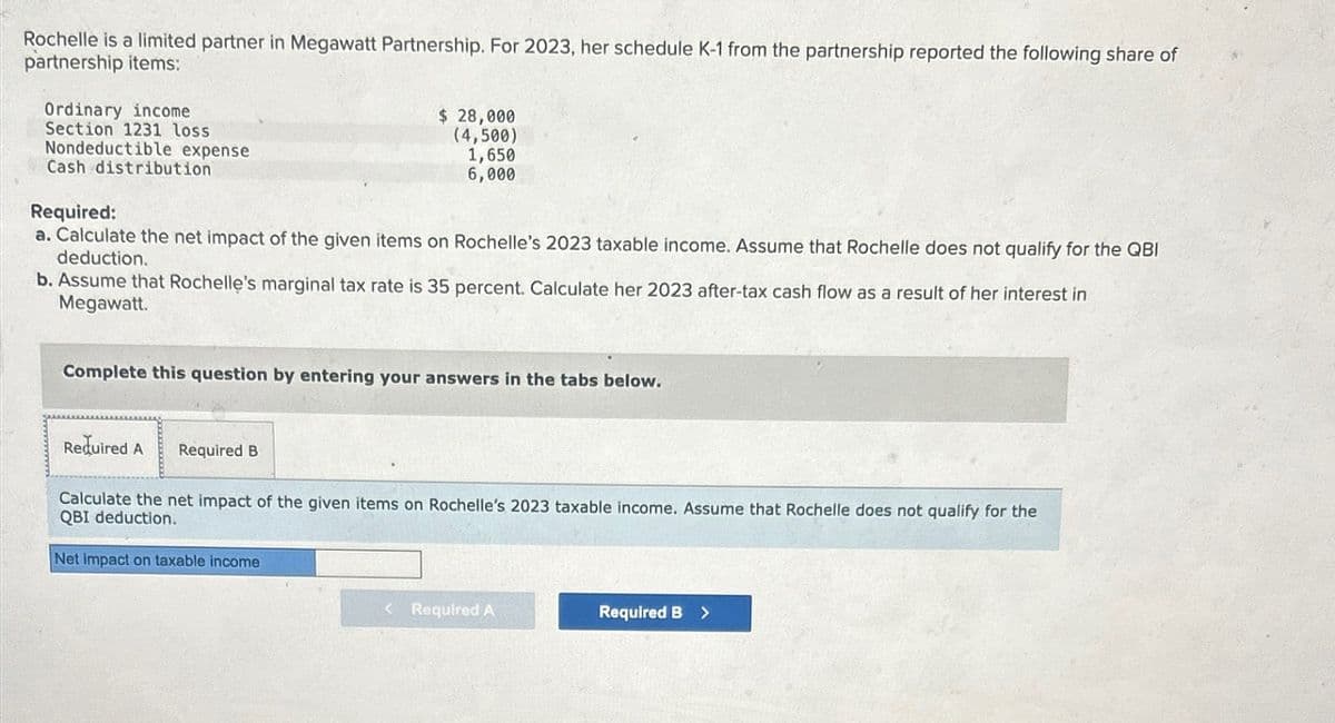 Rochelle is a limited partner in Megawatt Partnership. For 2023, her schedule K-1 from the partnership reported the following share of
partnership items:
Ordinary income
Section 1231 loss
Nondeductible expense
Cash distribution
Required:
$ 28,000
(4,500)
1,650
6,000
a. Calculate the net impact of the given items on Rochelle's 2023 taxable income. Assume that Rochelle does not qualify for the QBI
deduction.
b. Assume that Rochelle's marginal tax rate is 35 percent. Calculate her 2023 after-tax cash flow as a result of her interest in
Megawatt.
Complete this question by entering your answers in the tabs below.
Required A
Required B
Calculate the net impact of the given items on Rochelle's 2023 taxable income. Assume that Rochelle does not qualify for the
QBI deduction.
Net impact on taxable income
< Required A
Required B >