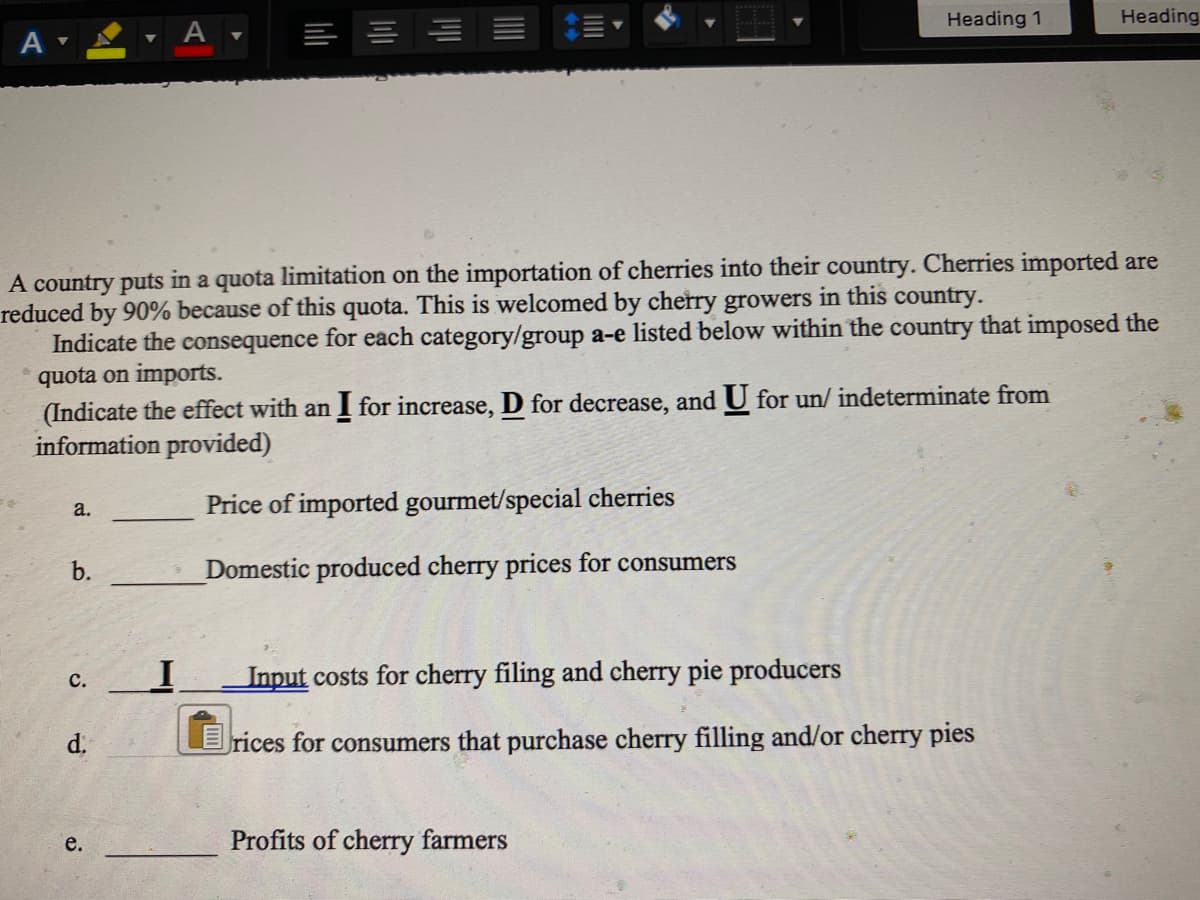 Heading 1
Heading
A
A country puts in a quota limitation on the importation of cherries into their country. Cherries imported are
reduced by 90% because of this quota. This is welcomed by cherry growers in this country.
Indicate the consequence for each category/group a-e listed below within the country that imposed the
quota on imports.
(Indicate the effect with an I for increase, D for decrease, and U for un/ indeterminate from
information provided)
a.
Price of imported gourmet/special cherries
b.
Domestic produced cherry prices for consumers
Input costs for cherry filing and cherry pie producers
с.
d.
Erices for consumers that purchase cherry filling and/or cherry pies
е.
Profits of cherry farmers
a.
