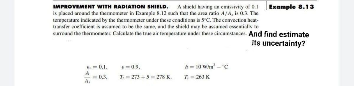 IMPROVEMENT WITH RADIATION SHIELD.
A shield having an emissivity of 0.1
Example 8.13
is placed around the thermometer in Example 8.12 such that the area ratio A/A, is 0.3. The
temperature indicated by the thermometer under these conditions is 5°C. The convection heat-
transfer coefficient is assumed to be the same, and the shield may be assumed essentiallv to
surround the thermometer. Calculate the true air temperature under these circumstances. And find estimate
its uncertainty?
h = 10 W/m - °C
E, = 0.1,
A
= 0.3,
A,
E = 0.9,
T, = 273 +5 = 278 K,
T, = 263 K
