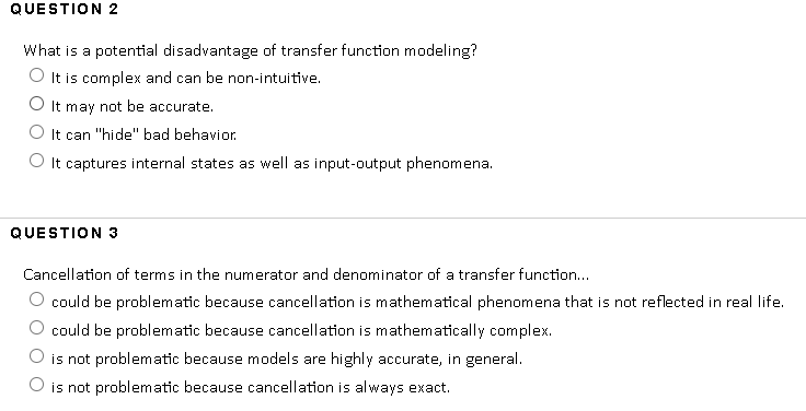 QUESTION 2
What is a potential disadvantage of transfer function modeling?
O It is complex and can be non-intuitive.
O It may not be accurate.
It can "hide" bad behavior.
O It captures internal states as well as input-output phenomena.
QUESTION 3
Cancellation of terms in the numerator and denominator of a transfer function...
could be problematic because cancellation is mathematical phenomena that is not reflected in real life.
could be problematic because cancellation is mathematically complex.
is not problematic because models are highly accurate, in general.
O is not problematic because cancellation is al ways exact.
