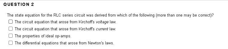 QUESTION 2
The state equation for the RLC series circuit was derived from which of the following (more than one may be correct)?
| The circuit equation that arose from Kirchoff's voltage law.
| The circuit equation that arose from Kirchoff's current law.
The properties of ideal op-amps.
The differential equations that arose from Newton's laws.

