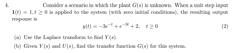 Consider a scenario in which the plant G(s) is unknown. When a unit step input
1(t) = 1,t > 0 is applied to the system (with zero initial conditions), the resulting output
4.
response is
y(t) = -3et + e* + 2, t>0
(2)
(a) Use the Laplace transform to find Y (s).
(b) Given Y(s) and U(s), find the transfer function G(s) for this system.
