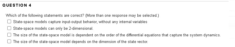 QUESTION 4
Which of the following statements are correct? (More than one response may be selected.)
O State-space models capture input-output behavior, without any internal variables
State-space models can only be 2-dimensional.
The size of the state-space model is dependent on the order of the differential equations that capture the system dynamics.
The size of the state-space model depends on the dimension of the state vector.
