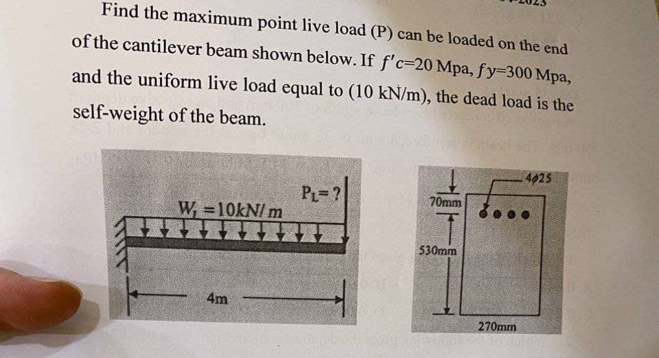 Find the maximum point live load (P) can be loaded on the end
of the cantilever beam shown below. If f'c-20 Mpa, fy-300 Mpa,
and the uniform live load equal to (10 kN/m), the dead load is the
self-weight of the beam.
PL=?
W₁=10kN/m
▬▬▬▬▬▬▬ZZ
4m
70mm
530mm
270mm
4025