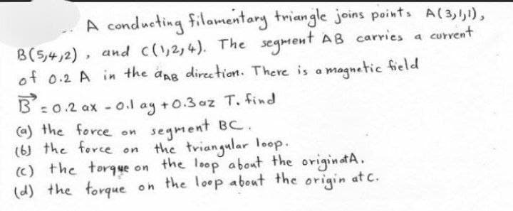 A conducting filamentary triangle joins points A(3,1,1),
B(5,4,2), and ((1,2,4). The segment AB carries a current
of 0.2 A in the aAB direction. There is a magnetic field
B=0.2ax -0.1 ay +0.3 az T. find
segment BC.
(a) the force on
(6) the force on
(c) the torque on
(d) the torque
on
the triangular loop.
the loop about the originat A.
the loop about the origin at c.