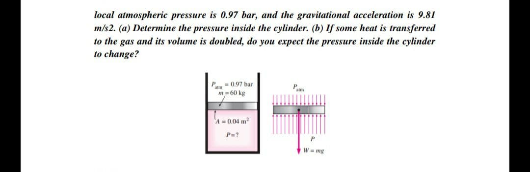 local atmospheric pressure is 0.97 bar, and the gravitational acceleration is 9.81
m/s2. (a) Determine the pressure inside the cylinder. (b) If some heat is transferred
to the gas and its volume is doubled, do you expect the pressure inside the cylinder
to change?
P. = 0.97 bar
m = 60 kg
'A = 0.04 m?
P=?
W = mg
