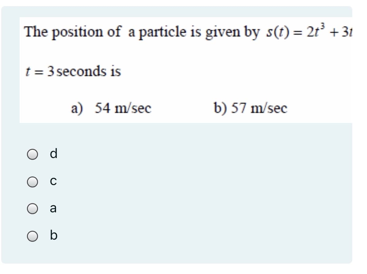 The position of a particle is given by s(t) = 2t³ +31
t = 3 seconds is
a) 54 m/sec
b) 57 m/sec
O d
O a
O b
