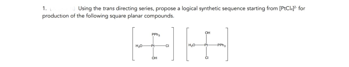 1. (
Using the trans directing series, propose a logical synthetic sequence starting from [PtCl4]²- for
production of the following square planar compounds.
PPha
OH
H₂O-
Pt
CI
H₂O-
-Pt
-PPh3
OH
