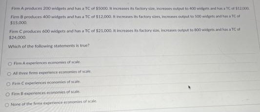 Firm A produces 200 widgets and has a TC of $5000. It increases its factory size, increases output to 400 widgets and has a TC of $12.000.
Firm B produces 400 widgets and has a TC of $12,000. It increases its factory sizes, increases output to 500 widgets and hn a TC M
$15.000.
Firm C produces 600 widgets and has a TC of $21.000. It increases its factory size, increases output to 800 widgets and han a TC ot
$24,000.
Which of the following statements is true?
O Firm A experiences economies of scale.
O All three finns experience economies of scale
O Firm Cexperiences economies of scale.
O Firm B experiences economies of scale.
O None of the firms experience economies of scale.
