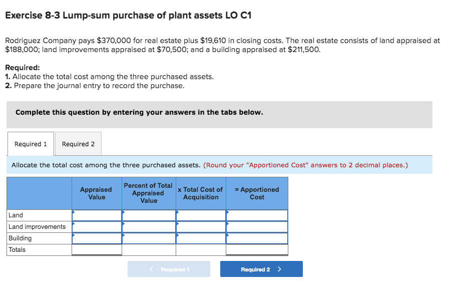 Exercise 8-3 Lump-sum purchase of plant assets LO C1
Rodriguez Company pays $370,000 for real estate plus $19,610 in closing costs. The real estate consists of land appraised at
$188,000; land improvements appraised at $70,500; and a building appraised at $211,500.
Required:
1. Allocate the total cost among the three purchased assets.
2. Prepare the journal entry to record the purchase.
Complete this question by entering your answers in the tabs below.
Required 1
Required 2
Allocate the total cost among the three purchased assets. (Round your "Apportioned Cost" answers to 2 decimal places.)
Percent of Total
Appraised
Value
Appraised
Value
x Total Cost of
Acquisition
= Apportioned
Cost
Land
Land improvements
Building
Totals
< Required 1
Required 2>
