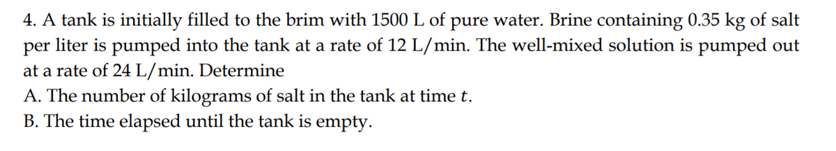 4. A tank is initially filled to the brim with 1500 L of pure water. Brine containing 0.35 kg of salt
per liter is pumped into the tank at a rate of 12 L/min. The well-mixed solution is pumped out
at a rate of 24 L/min. Determine
A. The number of kilograms of salt in the tank at time t.
B. The time elapsed until the tank is empty.
