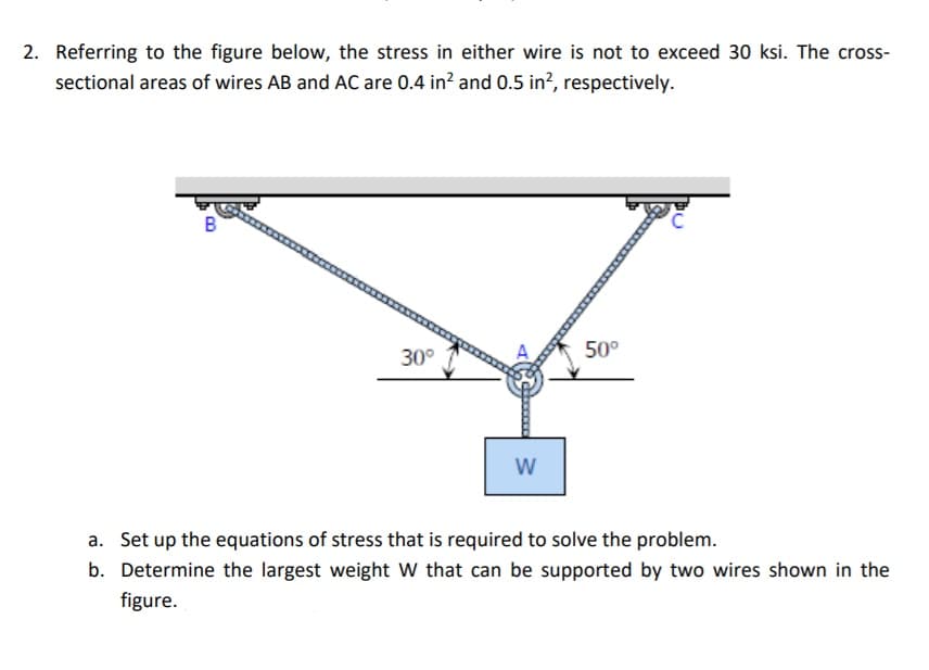 2. Referring to the figure below, the stress in either wire is not to exceed 30 ksi. The cross-
sectional areas of wires AB and AC are 0.4 in? and 0.5 in², respectively.
B
30°
50°
W
a. Set up the equations of stress that is required to solve the problem.
b. Determine the largest weight W that can be supported by two wires shown in the
figure.
