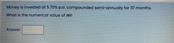 Money is invested at 5.70% p.a. compounded semi-annually for 37 months.
What is the numerical value of m?
Answer: