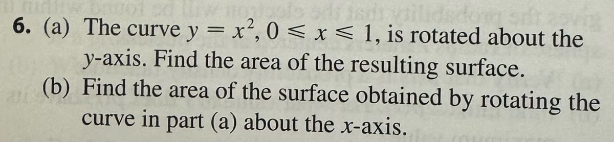 Davot 50
6. (a)
The curve y = x², 0 < x < 1, is rotated about the
y-axis. Find the area of the resulting surface.
(b) Find the area of the surface obtained by rotating the
curve in part (a) about the x-axis.