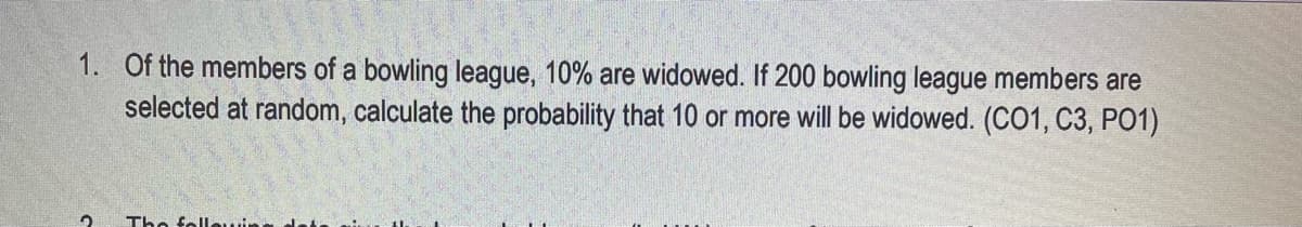 1. Of the members of a bowling league, 10% are widowed. If 200 bowling league members are
selected at random, calculate the probability that 10 or more will be widowed. (CO1, C3, PO1)
The fellewing

