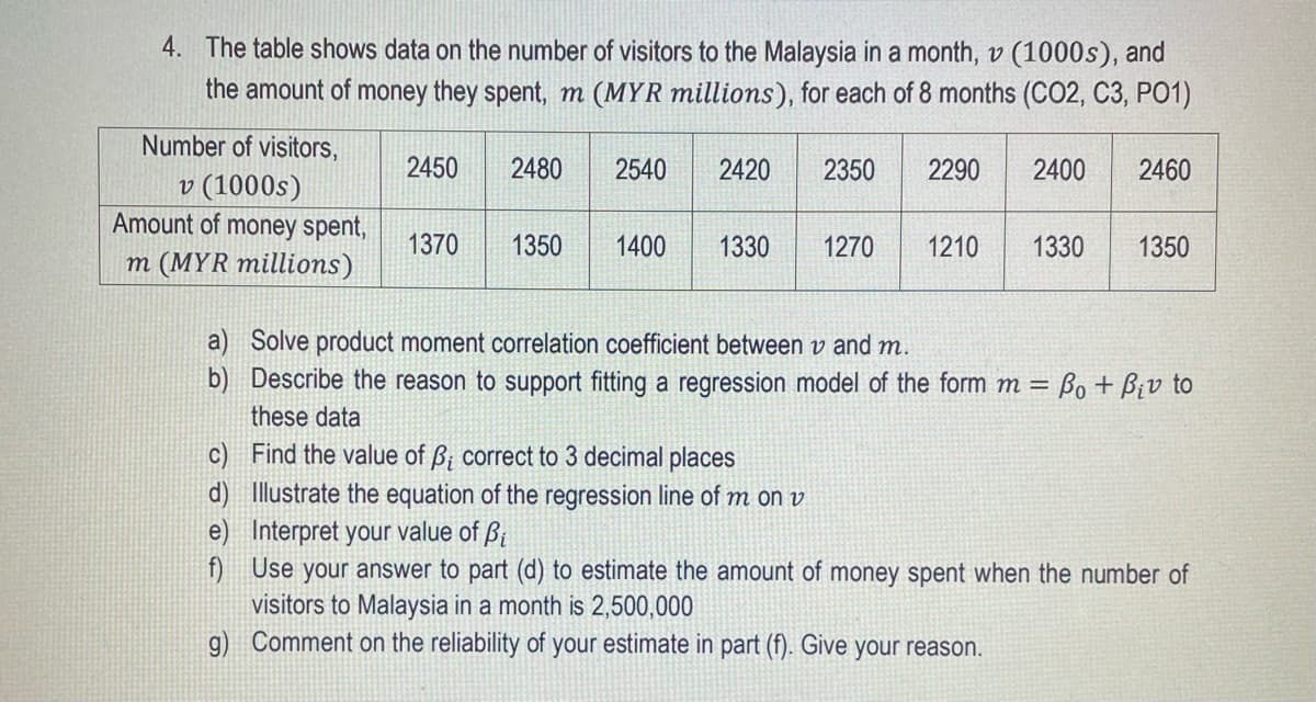 4. The table shows data on the number of visitors to the Malaysia in a month, v (1000s), and
the amount of money they spent, m (MYR millions), for each of 8 months (CO2, C3, PO1)
Number of visitors,
2450
2480
2540
2420
2350
2290
2400
2460
v (1000s)
Amount of money spent,
1370
1350
1400
1330
1270
1210
1330
1350
m (MYR millions)
a) Solve product moment correlation coefficient between v and m.
b) Describe the reason to support fitting a regression model of the form m = Bo + Biv to
these data
c) Find the value of ß; correct to 3 decimal places
d) Illustrate the equation of the regression line of m on v
e) Interpret your value of ß;
f) Use your answer to part (d) to estimate the amount of money spent when the number of
visitors to Malaysia in a month is 2,500,000
g) Comment on the reliability of your estimate in part (f). Give your reason.
