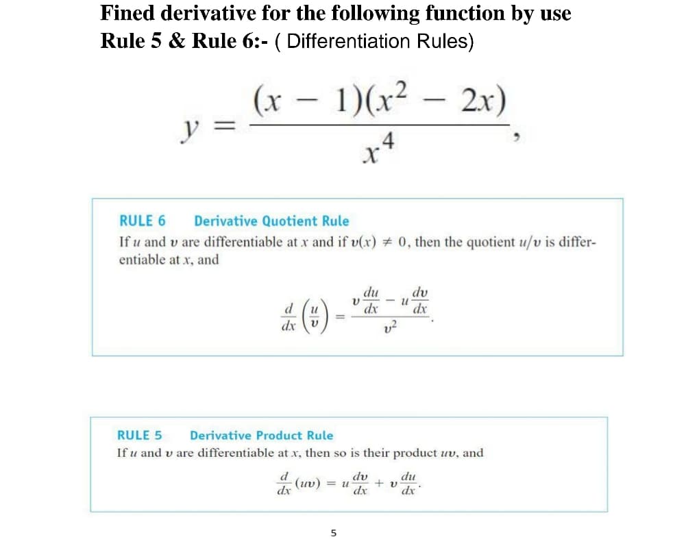 Fined derivative for the following function by use
Rule 5 & Rule 6:- ( Differentiation Rules)
(x – 1)(x²
y
2x)
4
RULE 6
Derivative Quotient Rule
If u and v are differentiable at xr and if v(x) # 0, then the quotient u/v is differ-
entiable at x, and
du
dx
dv
dx
d
dx
RULE 5
Derivative Product Rule
If u and v are differentiable at x, then so is their product uv, and
d
dv
du
dx
4 (uv) = u
+ v
dx
dx
5

