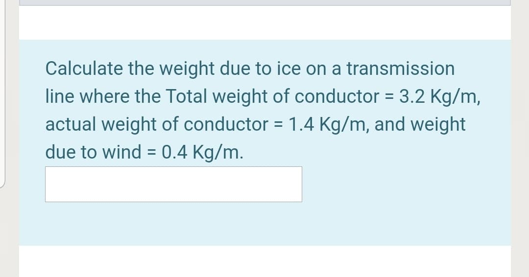Calculate the weight due to ice on a transmission
line where the Total weight of conductor = 3.2 Kg/m,
actual weight of conductor = 1.4 Kg/m, and weight
due to wind = 0.4 Kg/m.

