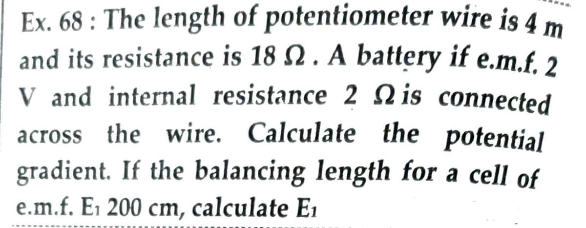 Ex. 68 : The length of potentiometer wire is 4 m
and its resistance is 18 Q . A battery if e.m.f. 2
V and internal resistance 2 Nis connected
across the wire. Calculate the potential
gradient. If the balancing length for a cell of
e.m.f. E1 200 cm, calculate E1
