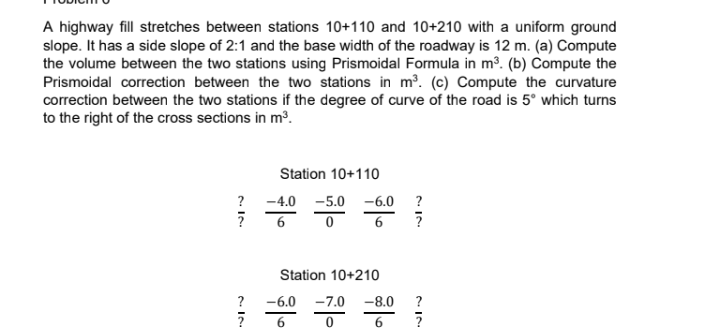 A highway fill stretches between stations 10+110 and 10+210 with a uniform ground
slope. It has a side slope of 2:1 and the base width of the roadway is 12 m. (a) Compute
the volume between the two stations using Prismoidal Formula in m³. (b) Compute the
Prismoidal correction between the two stations in m³. (c) Compute the curvature
correction between the two stations if the degree of curve of the road is 5° which turns
to the right of the cross sections in m³.
?
?
?
?
Station 10+110
-4.0 -5.0 -6.0 ?
0 6 7
6
Station 10+210
-6.0 -7.0
-7.⁰
6
0
-8.0
?
لال
6 ?