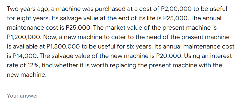 Two years ago, a machine was purchased at a cost of P2,00,000 to be useful
for eight years. Its salvage value at the end of its life is P25,000. The annual
maintenance cost is P25,000. The market value of the present machine is
P1,200,000. Now, a new machine to cater to the need of the present machine
is available at P1,500,000 to be useful for six years. Its annual maintenance cost
is P14,000. The salvage value of the new machine is P20,000. Using an interest
rate of 12%, find whether it is worth replacing the present machine with the
new machine.
Your answer