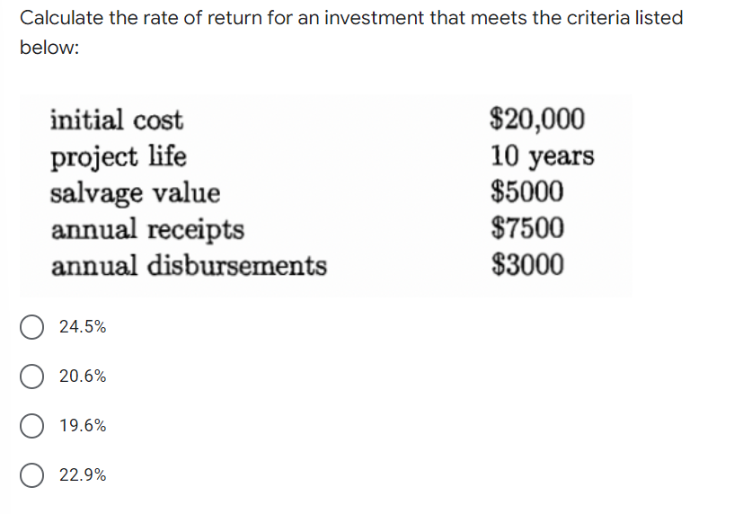 Calculate the rate of return for an investment that meets the criteria listed
below:
initial cost
project life
salvage value
annual receipts
annual disbursements
24.5%
O 20.6%
O 19.6%
O 22.9%
$20,000
10 years
$5000
$7500
$3000