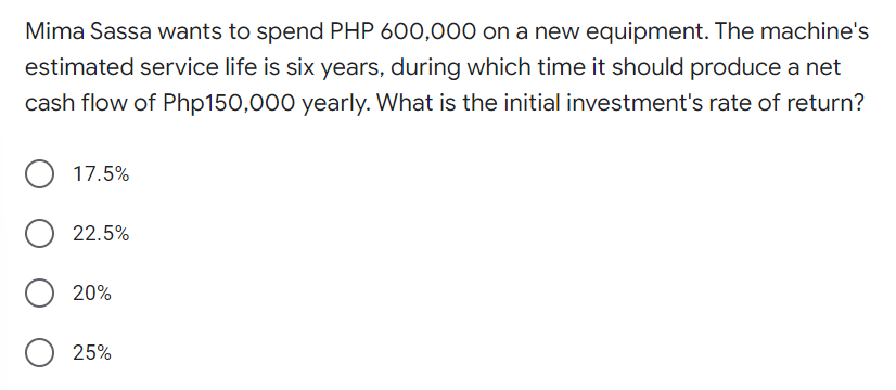 Mima Sassa wants to spend PHP 600,000 on a new equipment. The machine's
estimated service life is six years, during which time it should produce a net
cash flow of Php150,000 yearly. What is the initial investment's rate of return?
17.5%
O 22.5%
20%
O 25%