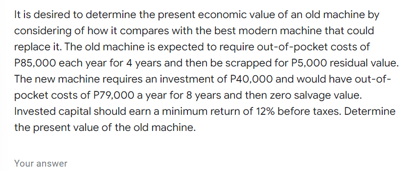 It is desired to determine the present economic value of an old machine by
considering of how it compares with the best modern machine that could
replace it. The old machine is expected to require out-of-pocket costs of
P85,000 each year for 4 years and then be scrapped for P5,000 residual value.
The new machine requires an investment of P40,000 and would have out-of-
pocket costs of P79,000 a year for 8 years and then zero salvage value.
Invested capital should earn a minimum return of 12% before taxes. Determine
the present value of the old machine.
Your answer