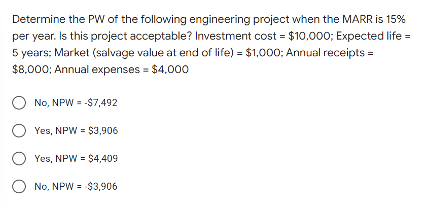 Determine the PW of the following engineering project when the MARR is 15%
per year. Is this project acceptable? Investment cost = $10,000; Expected life =
5 years; Market (salvage value at end of life) = $1,000; Annual receipts =
$8,000; Annual expenses = $4,000
O No, NPW = -$7,492
Yes, NPW = $3,906
O Yes, NPW = $4,409
O No, NPW = -$3,906