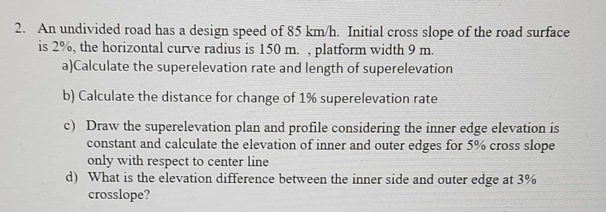 2. An undivided road has a design speed of 85 km/h. Initial cross slope of the road surface
is 2%, the horizontal curve radius is 150 m. , platform width 9 m.
a)Calculate the superelevation rate and length of superelevation
b) Calculate the distance for change of 1% superelevation rate
c) Draw the superelevation plan and profile considering the inner edge elevation is
constant and calculate the elevation of inner and outer edges for 5% cross slope
only with respect to center line
d) What is the elevation difference between the inner side and outer edge at 3%
crosslope?
