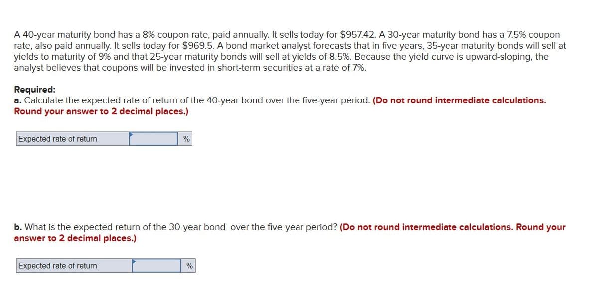A 40-year maturity bond has a 8% coupon rate, paid annually. It sells today for $957.42. A 30-year maturity bond has a 7.5% coupon
rate, also paid annually. It sells today for $969.5. A bond market analyst forecasts that in five years, 35-year maturity bonds will sell at
yields to maturity of 9% and that 25-year maturity bonds will sell at yields of 8.5%. Because the yield curve is upward-sloping, the
analyst believes that coupons will be invested in short-term securities at a rate of 7%.
Required:
a. Calculate the expected rate of return of the 40-year bond over the five-year period. (Do not round intermediate calculations.
Round your answer to 2 decimal places.)
Expected rate of return
%
b. What is the expected return of the 30-year bond over the five-year period? (Do not round intermediate calculations. Round your
answer to 2 decimal places.)
Expected rate of return
%
