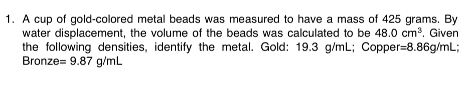 1. A cup of gold-colored metal beads was measured to have a mass of 425 grams. By
water displacement, the volume of the beads was calculated to be 48.0 cm³. Given
the following densities, identify the metal. Gold: 19.3 g/mL; Copper=8.86g/mL;
Bronze= 9.87 g/mL